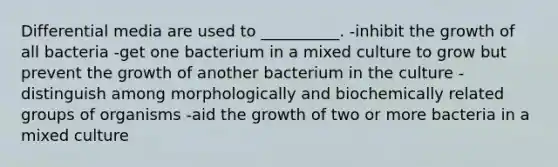 Differential media are used to __________. -inhibit the growth of all bacteria -get one bacterium in a mixed culture to grow but prevent the growth of another bacterium in the culture -distinguish among morphologically and biochemically related groups of organisms -aid the growth of two or more bacteria in a mixed culture