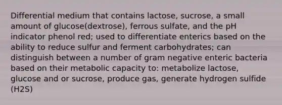 Differential medium that contains lactose, sucrose, a small amount of glucose(dextrose), ferrous sulfate, and the pH indicator phenol red; used to differentiate enterics based on the ability to reduce sulfur and ferment carbohydrates; can distinguish between a number of gram negative enteric bacteria based on their metabolic capacity to: metabolize lactose, glucose and or sucrose, produce gas, generate hydrogen sulfide (H2S)