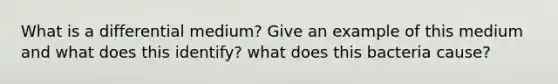 What is a differential medium? Give an example of this medium and what does this identify? what does this bacteria cause?