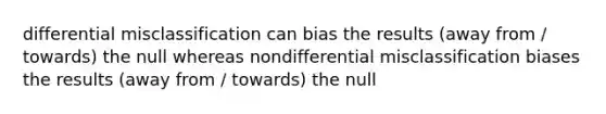 differential misclassification can bias the results (away from / towards) the null whereas nondifferential misclassification biases the results (away from / towards) the null