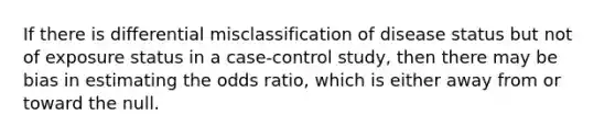 If there is differential misclassification of disease status but not of exposure status in a case-control study, then there may be bias in estimating the odds ratio, which is either away from or toward the null.