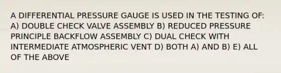 A DIFFERENTIAL PRESSURE GAUGE IS USED IN THE TESTING OF: A) DOUBLE CHECK VALVE ASSEMBLY B) REDUCED PRESSURE PRINCIPLE BACKFLOW ASSEMBLY C) DUAL CHECK WITH INTERMEDIATE ATMOSPHERIC VENT D) BOTH A) AND B) E) ALL OF THE ABOVE