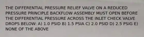 THE DIFFERENTIAL PRESSURE RELIEF VALVE ON A REDUCED PRESSURE PRINCIPLE BACKFLOW ASSEMBLY MUST OPEN BEFORE THE DIFFERENTIAL PRESSURE ACROSS THE INLET CHECK VALVE DROPS BELOW: A) 1.0 PSID B) 1.5 PSIA C) 2.0 PSID D) 2.5 PSIG E) NONE OF THE ABOVE