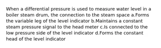 When a differential pressure is used to measure water level in a boiler steam drum, the connection to the steam space a.Forms the variable leg of the level indicator b.Maintains a constant steam pressure signal to the head meter c.Is connected to the low pressure side of the level indicator d.Forms the constant head of the level indicator