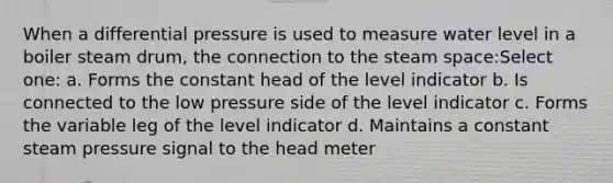 When a differential pressure is used to measure water level in a boiler steam drum, the connection to the steam space:Select one: a. Forms the constant head of the level indicator b. Is connected to the low pressure side of the level indicator c. Forms the variable leg of the level indicator d. Maintains a constant steam pressure signal to the head meter