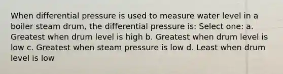 When differential pressure is used to measure water level in a boiler steam drum, the differential pressure is: Select one: a. Greatest when drum level is high b. Greatest when drum level is low c. Greatest when steam pressure is low d. Least when drum level is low