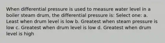 When differential pressure is used to measure water level in a boiler steam drum, the differential pressure is: Select one: a. Least when drum level is low b. Greatest when steam pressure is low c. Greatest when drum level is low d. Greatest when drum level is high