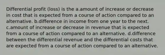 Differential profit (loss) is the a.amount of increase or decrease in cost that is expected from a course of action compared to an alternative. b.difference in income from one year to the next. c.amount of increase or decrease in revenue that is expected from a course of action compared to an alternative. d.difference between the differential revenue and the differential costs that are expected from a course of action compared to an alternative.