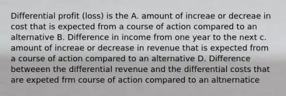 Differential profit (loss) is the A. amount of increae or decreae in cost that is expected from a course of action compared to an alternative B. Difference in income from one year to the next c. amount of increae or decrease in revenue that is expected from a course of action compared to an alternative D. Difference betweeen the differential revenue and the differential costs that are expeted frm course of action compared to an altnernatice