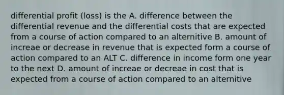 differential profit (loss) is the A. difference between the differential revenue and the differential costs that are expected from a course of action compared to an alternitive B. amount of increae or decrease in revenue that is expected form a course of action compared to an ALT C. difference in income form one year to the next D. amount of increae or decreae in cost that is expected from a course of action compared to an alternitive