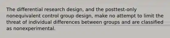 The differential research design, and the posttest-only nonequivalent control group design, make no attempt to limit the threat of individual differences between groups and are classified as nonexperimental.