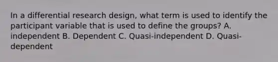 In a differential research design, what term is used to identify the participant variable that is used to define the groups? A. independent B. Dependent C. Quasi-independent D. Quasi-dependent