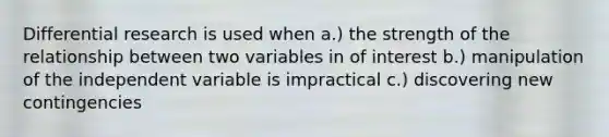 Differential research is used when a.) the strength of the relationship between two variables in of interest b.) manipulation of the independent variable is impractical c.) discovering new contingencies