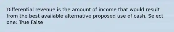 Differential revenue is the amount of income that would result from the best available alternative proposed use of cash. Select one: True False