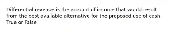 Differential revenue is the amount of income that would result from the best available alternative for the proposed use of cash. True or False