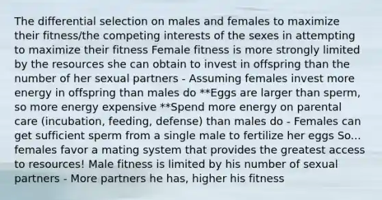 The differential selection on males and females to maximize their fitness/the competing interests of the sexes in attempting to maximize their fitness Female fitness is more strongly limited by the resources she can obtain to invest in offspring than the number of her sexual partners - Assuming females invest more energy in offspring than males do **Eggs are larger than sperm, so more energy expensive **Spend more energy on parental care (incubation, feeding, defense) than males do - Females can get sufficient sperm from a single male to fertilize her eggs So... females favor a mating system that provides the greatest access to resources! Male fitness is limited by his number of sexual partners - More partners he has, higher his fitness