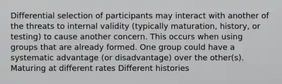 Differential selection of participants may interact with another of the threats to internal validity (typically maturation, history, or testing) to cause another concern. This occurs when using groups that are already formed. One group could have a systematic advantage (or disadvantage) over the other(s). Maturing at different rates Different histories