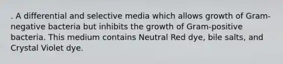 . A differential and selective media which allows growth of Gram-negative bacteria but inhibits the growth of Gram-positive bacteria. This medium contains Neutral Red dye, bile salts, and Crystal Violet dye.