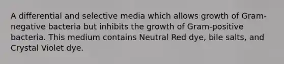 A differential and selective media which allows growth of Gram-negative bacteria but inhibits the growth of Gram-positive bacteria. This medium contains Neutral Red dye, bile salts, and Crystal Violet dye.