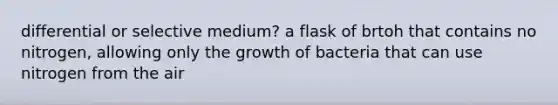 differential or selective medium? a flask of brtoh that contains no nitrogen, allowing only the growth of bacteria that can use nitrogen from the air