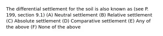 The differential settlement for the soil is also known as (see P. 199, section 9.1) (A) Neutral settlement (B) Relative settlement (C) Absolute settlement (D) Comparative settlement (E) Any of the above (F) None of the above