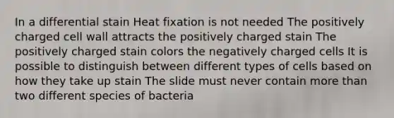 In a differential stain Heat fixation is not needed The positively charged cell wall attracts the positively charged stain The positively charged stain colors the negatively charged cells It is possible to distinguish between different types of cells based on how they take up stain The slide must never contain more than two different species of bacteria