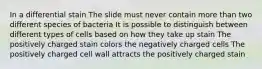 In a differential stain The slide must never contain more than two different species of bacteria It is possible to distinguish between different types of cells based on how they take up stain The positively charged stain colors the negatively charged cells The positively charged cell wall attracts the positively charged stain