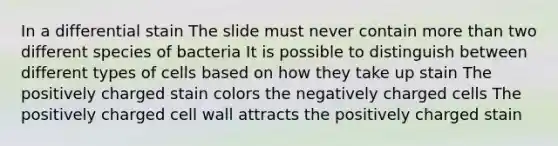 In a differential stain The slide must never contain more than two different species of bacteria It is possible to distinguish between different types of cells based on how they take up stain The positively charged stain colors the negatively charged cells The positively charged cell wall attracts the positively charged stain