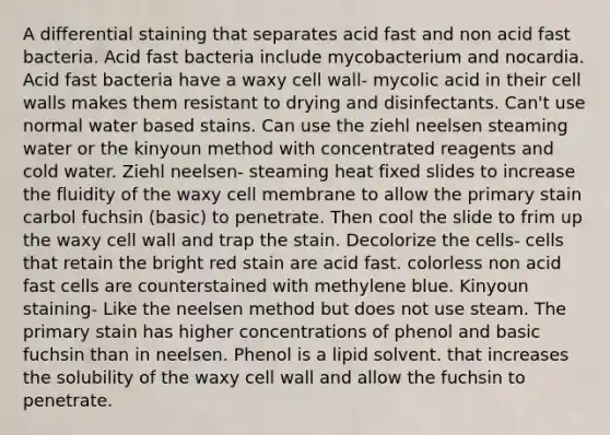 A differential staining that separates acid fast and non acid fast bacteria. Acid fast bacteria include mycobacterium and nocardia. Acid fast bacteria have a waxy cell wall- mycolic acid in their cell walls makes them resistant to drying and disinfectants. Can't use normal water based stains. Can use the ziehl neelsen steaming water or the kinyoun method with concentrated reagents and cold water. Ziehl neelsen- steaming heat fixed slides to increase the fluidity of the waxy cell membrane to allow the primary stain carbol fuchsin (basic) to penetrate. Then cool the slide to frim up the waxy cell wall and trap the stain. Decolorize the cells- cells that retain the bright red stain are acid fast. colorless non acid fast cells are counterstained with methylene blue. Kinyoun staining- Like the neelsen method but does not use steam. The primary stain has higher concentrations of phenol and basic fuchsin than in neelsen. Phenol is a lipid solvent. that increases the solubility of the waxy cell wall and allow the fuchsin to penetrate.