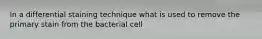 In a differential staining technique what is used to remove the primary stain from the bacterial cell