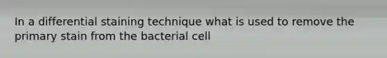 In a differential staining technique what is used to remove the primary stain from the bacterial cell