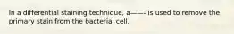 In a differential staining technique, a——- is used to remove the primary stain from the bacterial cell.