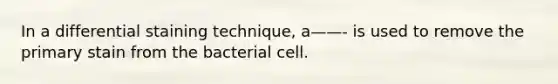 In a differential staining technique, a——- is used to remove the primary stain from the bacterial cell.