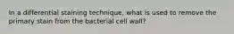 In a differential staining technique, what is used to remove the primary stain from the bacterial cell wall?