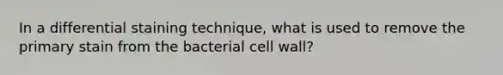 In a differential staining technique, what is used to remove the primary stain from the bacterial cell wall?