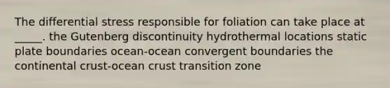 The differential stress responsible for foliation can take place at _____. the Gutenberg discontinuity hydrothermal locations static plate boundaries ocean-ocean convergent boundaries the continental crust-ocean crust transition zone