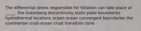 The differential stress responsible for foliation can take place at _____. the Gutenberg discontinuity static plate boundaries hydrothermal locations ocean-ocean convergent boundaries the continental crust-ocean crust transition zone