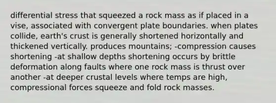 differential stress that squeezed a rock mass as if placed in a vise, associated with convergent plate boundaries. when plates collide, earth's crust is generally shortened horizontally and thickened vertically. produces mountains; -compression causes shortening -at shallow depths shortening occurs by brittle deformation along faults where one rock mass is thrust over another -at deeper crustal levels where temps are high, compressional forces squeeze and fold rock masses.