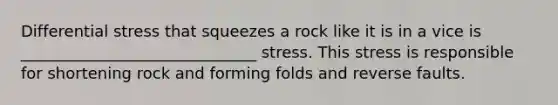 Differential stress that squeezes a rock like it is in a vice is ______________________________ stress. This stress is responsible for shortening rock and forming folds and reverse faults.