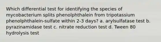 Which differential test for identifying the species of mycobacterium splits phenolphthalein from tripotassium phenolphthalein-sulfate within 2-3 days? a. arylsulfatase test b. pyrazinamidase test c. nitrate reduction test d. Tween 80 hydrolysis test