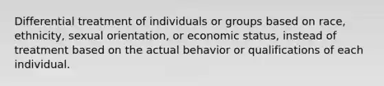 Differential treatment of individuals or groups based on race, ethnicity, sexual orientation, or economic status, instead of treatment based on the actual behavior or qualifications of each individual.