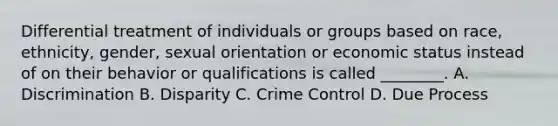 Differential treatment of individuals or groups based on race, ethnicity, gender, sexual orientation or economic status instead of on their behavior or qualifications is called ________. A. Discrimination B. Disparity C. Crime Control D. Due Process