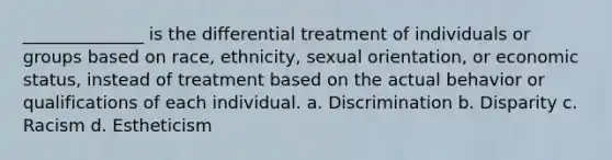 ______________ is the differential treatment of individuals or groups based on race, ethnicity, sexual orientation, or economic status, instead of treatment based on the actual behavior or qualifications of each individual. a. Discrimination b. Disparity c. Racism d. Estheticism