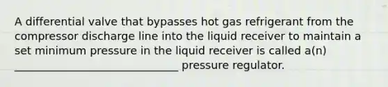 A differential valve that bypasses hot gas refrigerant from the compressor discharge line into the liquid receiver to maintain a set minimum pressure in the liquid receiver is called a(n) ______________________________ pressure regulator.