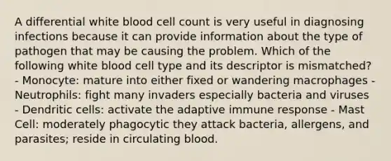 A differential white blood cell count is very useful in diagnosing infections because it can provide information about the type of pathogen that may be causing the problem. Which of the following white blood cell type and its descriptor is mismatched? - Monocyte: mature into either fixed or wandering macrophages - Neutrophils: fight many invaders especially bacteria and viruses - Dendritic cells: activate the adaptive immune response - Mast Cell: moderately phagocytic they attack bacteria, allergens, and parasites; reside in circulating blood.