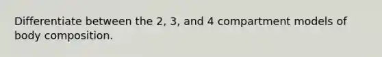 Differentiate between the 2, 3, and 4 compartment models of body composition.