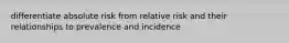 differentiate absolute risk from relative risk and their relationships to prevalence and incidence