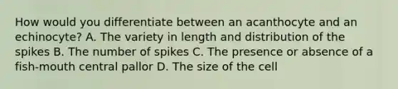 How would you differentiate between an acanthocyte and an echinocyte? A. The variety in length and distribution of the spikes B. The number of spikes C. The presence or absence of a fish-mouth central pallor D. The size of the cell