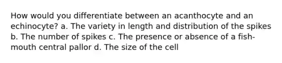 How would you differentiate between an acanthocyte and an echinocyte? a. The variety in length and distribution of the spikes b. The number of spikes c. The presence or absence of a fish-mouth central pallor d. The size of the cell