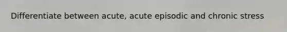 Differentiate between acute, acute episodic and chronic stress